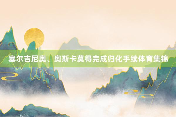 塞尔吉尼奥、奥斯卡莫得完成归化手续体育集锦
