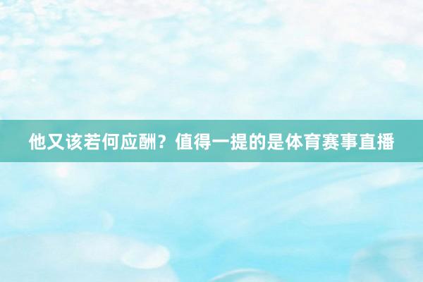 他又该若何应酬？值得一提的是体育赛事直播