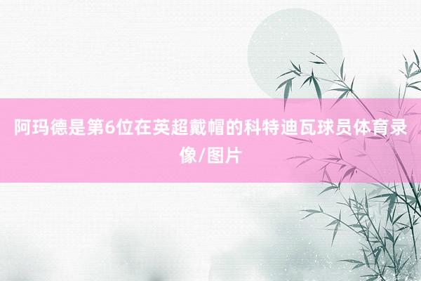 阿玛德是第6位在英超戴帽的科特迪瓦球员体育录像/图片