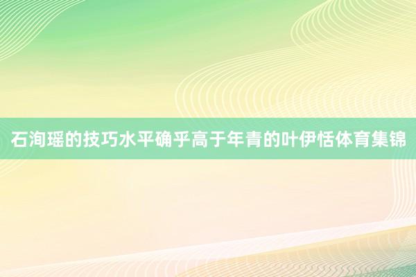 石洵瑶的技巧水平确乎高于年青的叶伊恬体育集锦