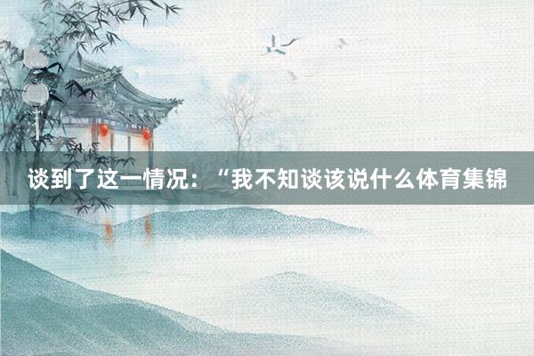 谈到了这一情况：“我不知谈该说什么体育集锦
