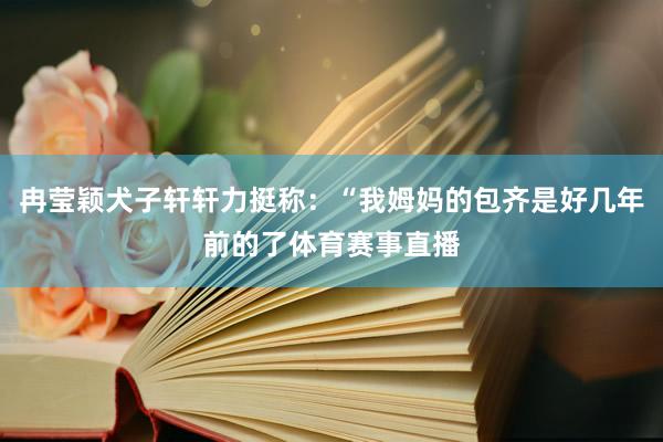 冉莹颖犬子轩轩力挺称：“我姆妈的包齐是好几年前的了体育赛事直播