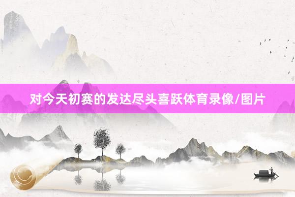 对今天初赛的发达尽头喜跃体育录像/图片