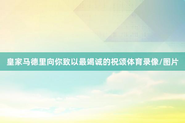 皇家马德里向你致以最竭诚的祝颂体育录像/图片