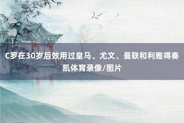 C罗在30岁后效用过皇马、尤文、曼联和利雅得奏凯体育录像/图片