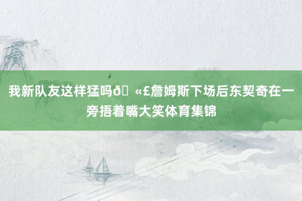 我新队友这样猛吗🫣詹姆斯下场后东契奇在一旁捂着嘴大笑体育集锦
