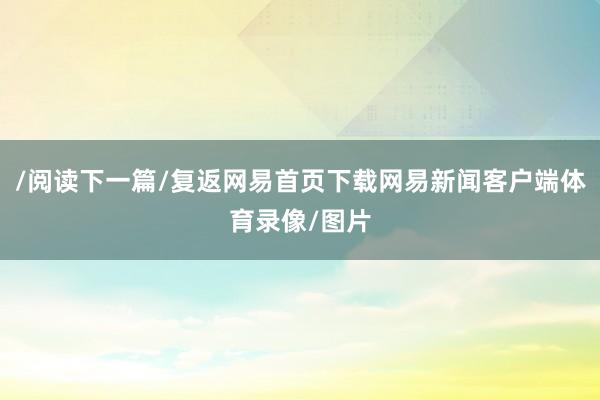 /阅读下一篇/复返网易首页下载网易新闻客户端体育录像/图片