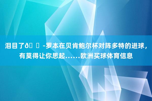泪目了😭罗本在贝肯鲍尔杯对阵多特的进球，有莫得让你思起……欧洲买球体育信息