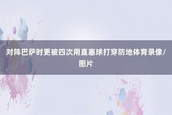 对阵巴萨时更被四次用直塞球打穿防地体育录像/图片