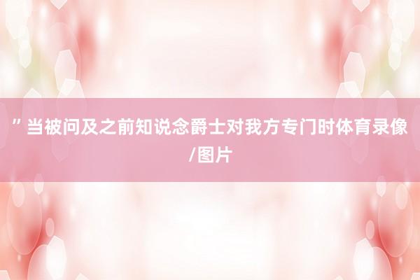 ”当被问及之前知说念爵士对我方专门时体育录像/图片