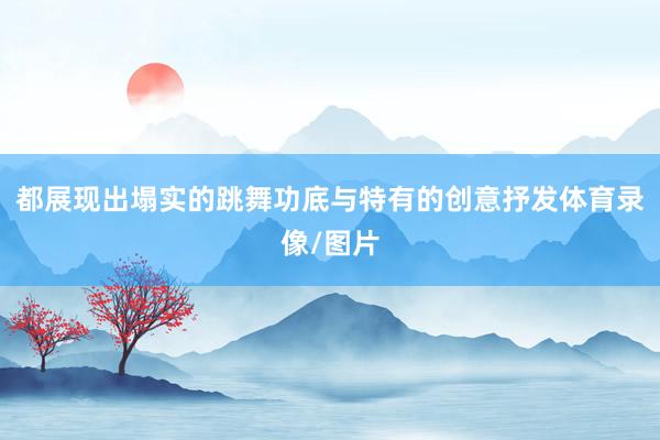 都展现出塌实的跳舞功底与特有的创意抒发体育录像/图片