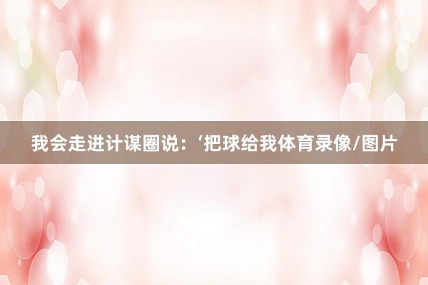 我会走进计谋圈说:‘把球给我体育录像/图片