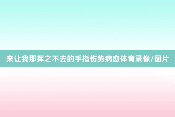 来让我那挥之不去的手指伤势病愈体育录像/图片