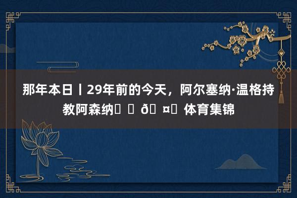 那年本日丨29年前的今天，阿尔塞纳·温格持教阿森纳❤️🤍体育集锦