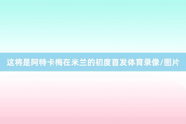 这将是阿特卡梅在米兰的初度首发体育录像/图片