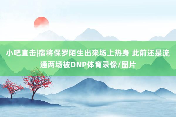 小吧直击|宿将保罗陌生出来场上热身 此前还是流通两场被DNP体育录像/图片