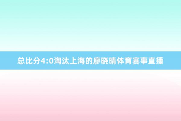 总比分4:0淘汰上海的廖晓晴体育赛事直播