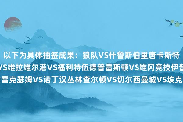 以下为具体抽签成果：狼队VS什鲁斯伯里唐卡斯特流浪VS南安普顿热刺VS维拉维尔港VS福利特伍德普雷斯顿VS维冈竞技伊普斯维奇VS布莱克浦雷克瑟姆VS诺丁汉丛林查尔顿VS切尔西曼城VS埃克赛特城西汉姆联VS女王公园巡游者谢周三VS布伦特福德富勒姆VS米德尔斯堡埃弗顿VS桑德兰利物浦VS巴恩斯利伯恩利VS米尔沃尔诺维奇VS沃尔索尔朴茨茅斯VS阿森纳德比郡VS利兹联斯旺西VS西布朗索尔福德城VS雅致登博勒姆伍德VS布拉克利/伯顿格林斯比VS韦斯顿赫尔城VS布莱克本纽卡VS伯恩茅斯米尔顿凯恩斯VS牛津联切尔滕汉VS莱斯特城剑桥联VS伯明翰布里斯托尔城VS沃特福德斯托克城VS考文垂麦克斯菲尔德VS水晶宫曼联VS布莱顿谢菲联VS曼斯菲尔德    体育赛事直播