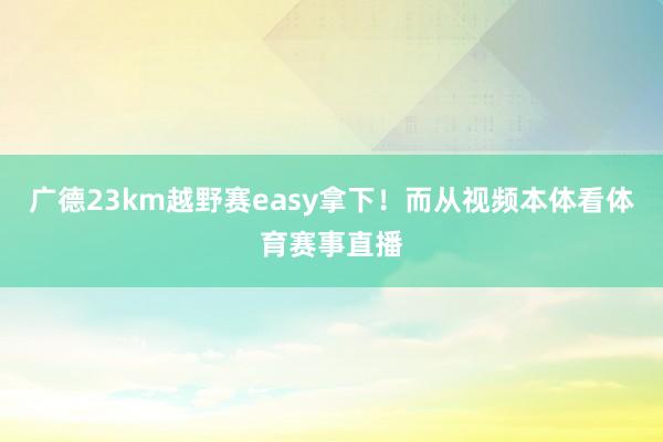 广德23km越野赛easy拿下！而从视频本体看体育赛事直播