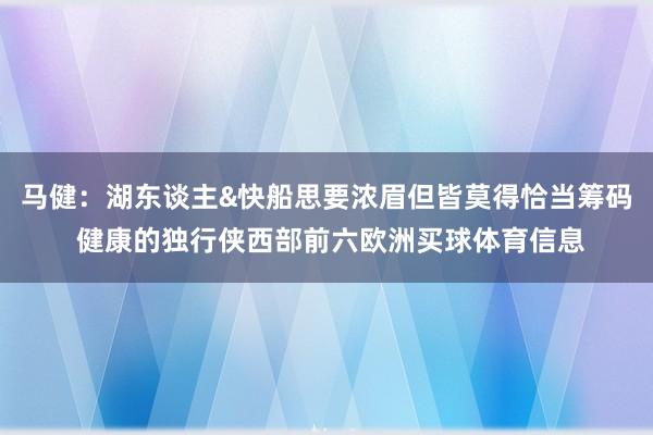 马健：湖东谈主&快船思要浓眉但皆莫得恰当筹码 健康的独行侠西部前六欧洲买球体育信息