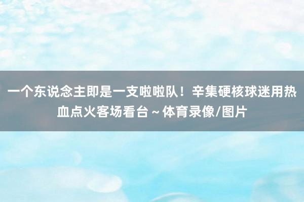 一个东说念主即是一支啦啦队！辛集硬核球迷用热血点火客场看台～体育录像/图片
