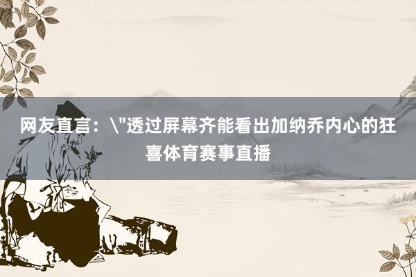 网友直言：＂透过屏幕齐能看出加纳乔内心的狂喜体育赛事直播