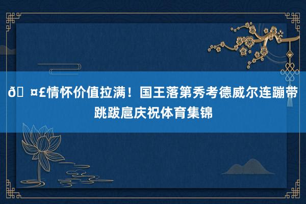 🤣情怀价值拉满！国王落第秀考德威尔连蹦带跳跋扈庆祝体育集锦