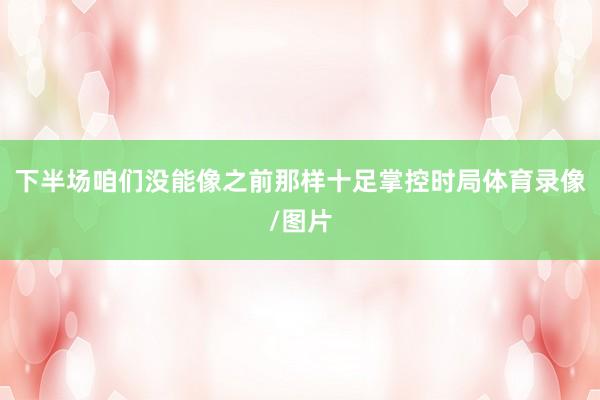 下半场咱们没能像之前那样十足掌控时局体育录像/图片