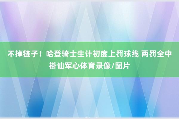 不掉链子！哈登骑士生计初度上罚球线 两罚全中褂讪军心体育录像/图片