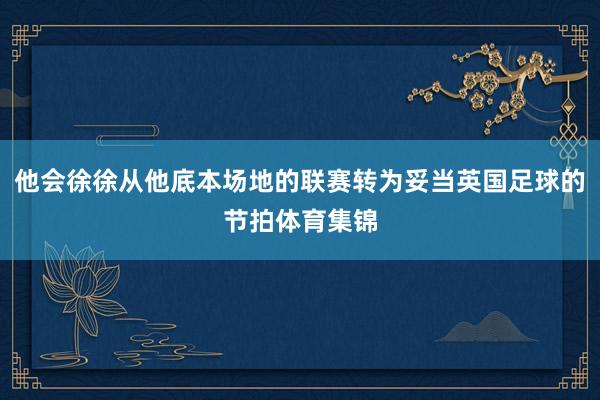 他会徐徐从他底本场地的联赛转为妥当英国足球的节拍体育集锦