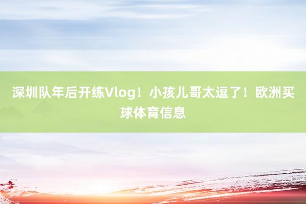 深圳队年后开练Vlog！小孩儿哥太逗了！欧洲买球体育信息
