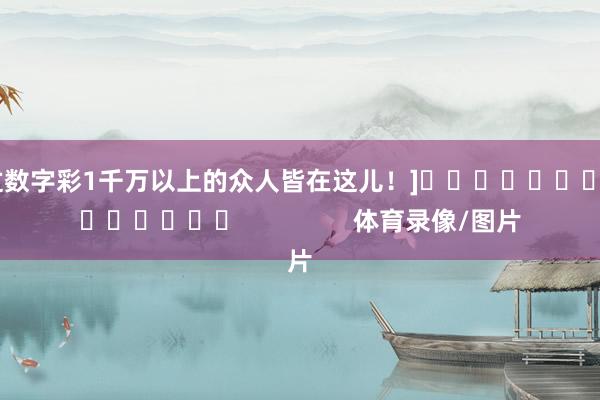 中过数字彩1千万以上的众人皆在这儿！]															                体育录像/图片