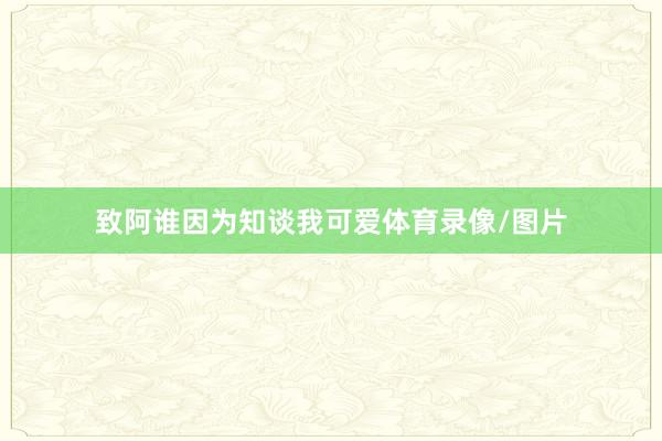 致阿谁因为知谈我可爱体育录像/图片