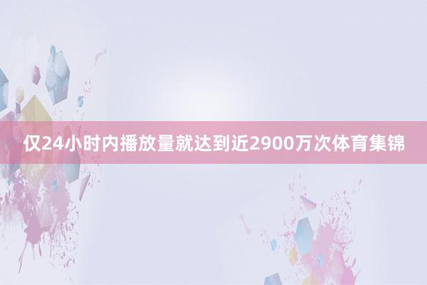 仅24小时内播放量就达到近2900万次体育集锦