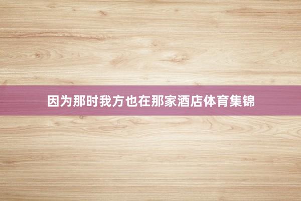 因为那时我方也在那家酒店体育集锦
