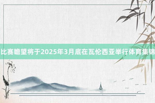 比赛瞻望将于2025年3月底在瓦伦西亚举行体育集锦
