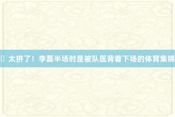 ✊太拼了！李磊半场时是被队医背着下场的体育集锦