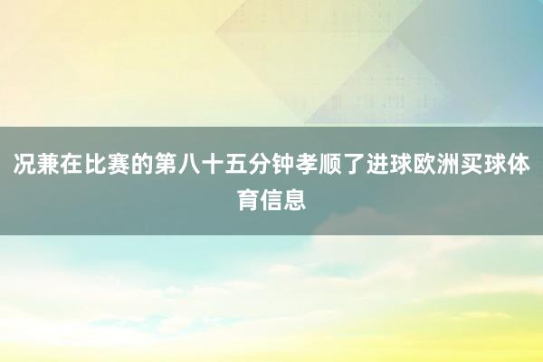 况兼在比赛的第八十五分钟孝顺了进球欧洲买球体育信息