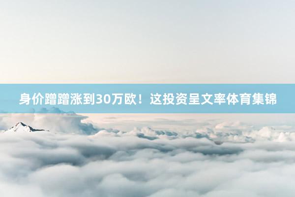 身价蹭蹭涨到30万欧！这投资呈文率体育集锦