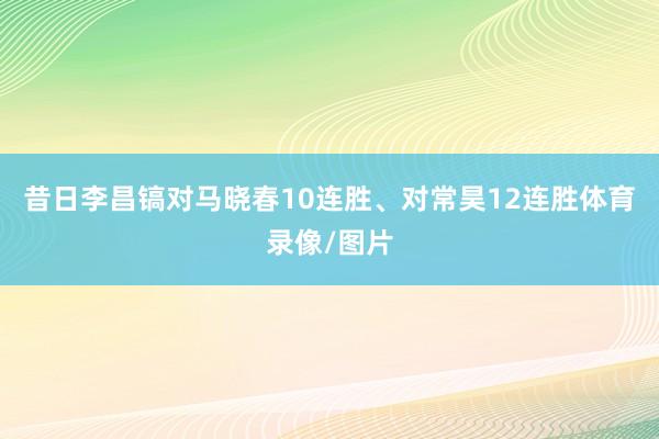 昔日李昌镐对马晓春10连胜、对常昊12连胜体育录像/图片