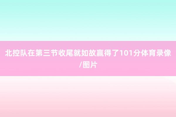 北控队在第三节收尾就如故赢得了101分体育录像/图片