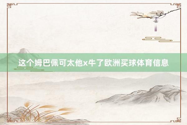 这个姆巴佩可太他x牛了欧洲买球体育信息