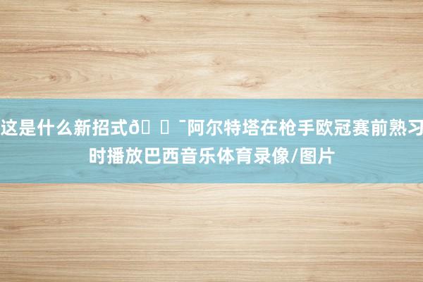 这是什么新招式😯阿尔特塔在枪手欧冠赛前熟习时播放巴西音乐体育录像/图片