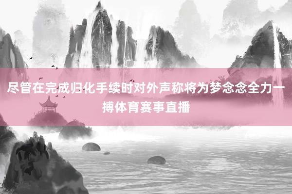 尽管在完成归化手续时对外声称将为梦念念全力一搏体育赛事直播