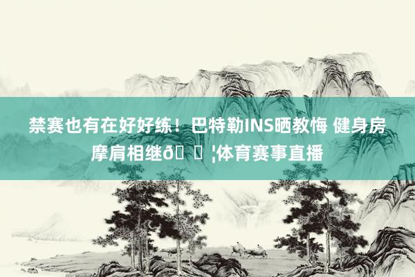 禁赛也有在好好练！巴特勒INS晒教悔 健身房摩肩相继💦体育赛事直播
