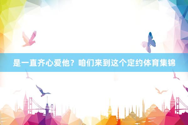 是一直齐心爱他？咱们来到这个定约体育集锦