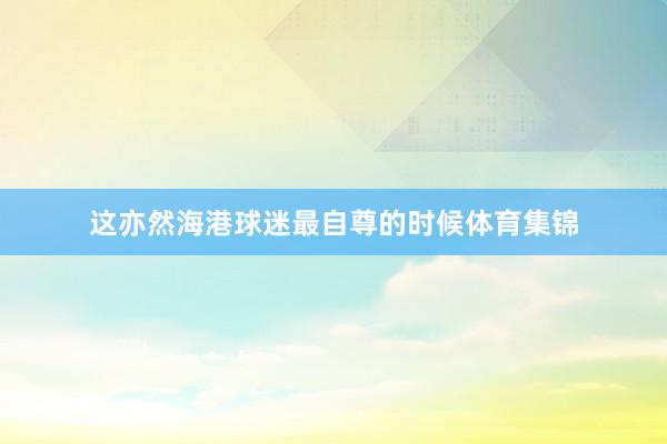 这亦然海港球迷最自尊的时候体育集锦