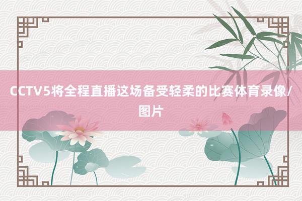 CCTV5将全程直播这场备受轻柔的比赛体育录像/图片