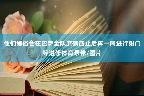 他们鄙俗会在巴萨全队磨砺截止后再一同进行射门等进修体育录像/图片