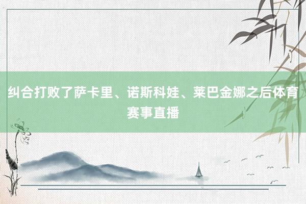 纠合打败了萨卡里、诺斯科娃、莱巴金娜之后体育赛事直播